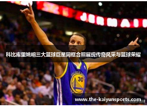 科比库里姚明三大篮球巨星同框合照展现传奇风采与篮球荣耀