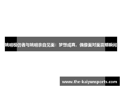姚明模仿者与姚明亲自见面：梦想成真，偶像面对面震撼瞬间
