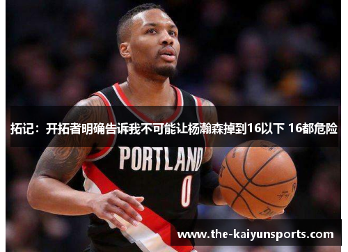 拓记：开拓者明确告诉我不可能让杨瀚森掉到16以下 16都危险