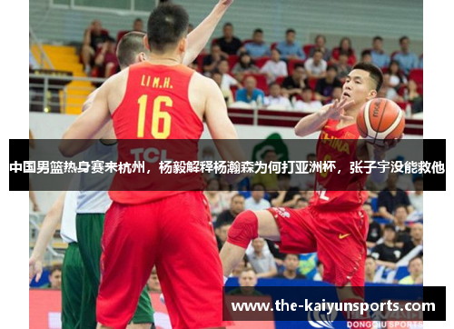 中国男篮热身赛来杭州，杨毅解释杨瀚森为何打亚洲杯，张子宇没能救他